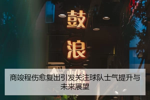 商竣程伤愈复出引发关注球队士气提升与未来展望
